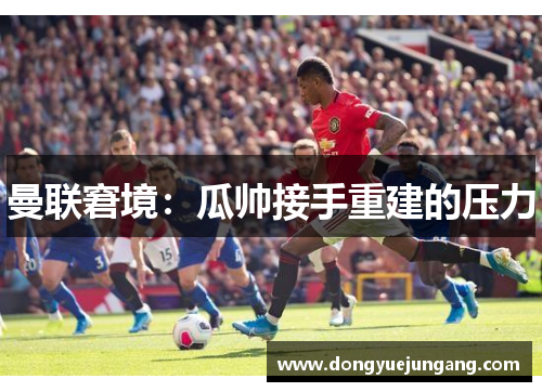 曼联窘境：瓜帅接手重建的压力